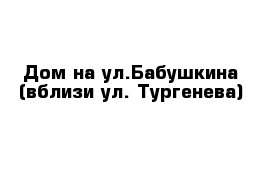 Дом на ул.Бабушкина (вблизи ул. Тургенева)